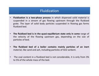 FluidizationFluidizationFluidizationFluidization
• Fluidization is a two-phase process in which dispersed solid material is
suspended in a stream of gas flowing upstream through the fluidized
grate. The layer of solid body particles suspended in flowing gas forms
fluidized bed.
• The fluidized bed is in the quasi-equilibrium state only in some range of
the velocity of the flowing upstream gas, depending on the size of
particles of bed.
• The fluidized bed of a boiler contains mainly particles of an inert
material, like sand and ash, including particles of SO2 sorbent.
• The coal content in a fluidized bed is not considerable, it is only from 3%
to 5% of the whole mass of the bed.
• Fluidization is a two-phase process in which dispersed solid material is
suspended in a stream of gas flowing upstream through the fluidized
grate. The layer of solid body particles suspended in flowing gas forms
fluidized bed.
• The fluidized bed is in the quasi-equilibrium state only in some range of
the velocity of the flowing upstream gas, depending on the size of
particles of bed.
• The fluidized bed of a boiler contains mainly particles of an inert
material, like sand and ash, including particles of SO2 sorbent.
• The coal content in a fluidized bed is not considerable, it is only from 3%
to 5% of the whole mass of the bed.
 