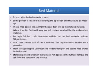 Bed MaterialBed MaterialBed MaterialBed Material
• To start with the bed material is sand.
• Some portion is lost in the ash during the operation and this has to be made-
up.
• In coal fired boilers the ash from the coal itself will be the makeup material.
• When firing bio fuels with very low ash content sand will be the makeup bed
material.
• For high Sulphur coals Limestone addition to the bed material reduces
SO2 emissions.
• CFBC uses crushed coal of 3 to 6 mm size. This requires only a crusher not a
pulverizer.
• From storage hoppers Conveyer and feeders transport the coal to feed chutes
in the furnace.
• Start up is by oil burners in the furnace. Ash spouts in the furnace remove the
ash from the bottom of the furnace.
• To start with the bed material is sand.
• Some portion is lost in the ash during the operation and this has to be made-
up.
• In coal fired boilers the ash from the coal itself will be the makeup material.
• When firing bio fuels with very low ash content sand will be the makeup bed
material.
• For high Sulphur coals Limestone addition to the bed material reduces
SO2 emissions.
• CFBC uses crushed coal of 3 to 6 mm size. This requires only a crusher not a
pulverizer.
• From storage hoppers Conveyer and feeders transport the coal to feed chutes
in the furnace.
• Start up is by oil burners in the furnace. Ash spouts in the furnace remove the
ash from the bottom of the furnace.
 