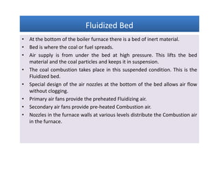 Fluidized BedFluidized BedFluidized BedFluidized Bed
• At the bottom of the boiler furnace there is a bed of inert material.
• Bed is where the coal or fuel spreads.
• Air supply is from under the bed at high pressure. This lifts the bed
material and the coal particles and keeps it in suspension.
• The coal combustion takes place in this suspended condition. This is the
Fluidized bed.
• Special design of the air nozzles at the bottom of the bed allows air flow
without clogging.
• Primary air fans provide the preheated Fluidizing air.
• Secondary air fans provide pre-heated Combustion air.
• Nozzles in the furnace walls at various levels distribute the Combustion air
in the furnace.
• At the bottom of the boiler furnace there is a bed of inert material.
• Bed is where the coal or fuel spreads.
• Air supply is from under the bed at high pressure. This lifts the bed
material and the coal particles and keeps it in suspension.
• The coal combustion takes place in this suspended condition. This is the
Fluidized bed.
• Special design of the air nozzles at the bottom of the bed allows air flow
without clogging.
• Primary air fans provide the preheated Fluidizing air.
• Secondary air fans provide pre-heated Combustion air.
• Nozzles in the furnace walls at various levels distribute the Combustion air
in the furnace.
 