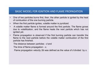 BASIC MODEL FOR IGNITION AND FLAME PROPAGATIONBASIC MODEL FOR IGNITION AND FLAME PROPAGATIONBASIC MODEL FOR IGNITION AND FLAME PROPAGATIONBASIC MODEL FOR IGNITION AND FLAME PROPAGATION
• One of two particles burns first, then, the other particle is ignited by the heat
of combustion of the one burning particle.
• When the first particle ignites, volatile matter is pyrolized.
• A volatile matter flame is formed around the first particle. The flame grows
due to volatilization, and the flame heats the next particle which has not
ignited yet.
• Flame propagation is observed if the first burning particle can transfer the
flame to the next particle before the volatile matter combustion of the first
particle has finished.
The distance between particles - d and
The time of flame propagation - s.
Flame propagation velocity Sb was defined as the value of d divided by s.
• One of two particles burns first, then, the other particle is ignited by the heat
of combustion of the one burning particle.
• When the first particle ignites, volatile matter is pyrolized.
• A volatile matter flame is formed around the first particle. The flame grows
due to volatilization, and the flame heats the next particle which has not
ignited yet.
• Flame propagation is observed if the first burning particle can transfer the
flame to the next particle before the volatile matter combustion of the first
particle has finished.
The distance between particles - d and
The time of flame propagation - s.
Flame propagation velocity Sb was defined as the value of d divided by s.
 
