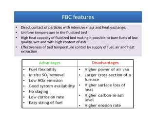 FBC featuresFBC featuresFBC featuresFBC features
• Direct contact of particles with intensive mass and heat exchange,
• Uniform temperature in the fluidized bed
• High heat capacity of fluidized bed making it possible to burn fuels of low
quality, wet and with high content of ash
• Effectiveness of bed temperature control by supply of fuel, air and heat
extraction
• Direct contact of particles with intensive mass and heat exchange,
• Uniform temperature in the fluidized bed
• High heat capacity of fluidized bed making it possible to burn fuels of low
quality, wet and with high content of ash
• Effectiveness of bed temperature control by supply of fuel, air and heat
extraction
 