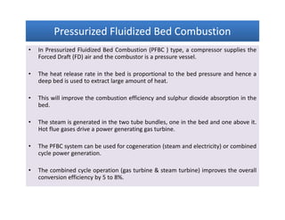Pressurized Fluidized Bed CombustionPressurized Fluidized Bed CombustionPressurized Fluidized Bed CombustionPressurized Fluidized Bed Combustion
• In Pressurized Fluidized Bed Combustion (PFBC ) type, a compressor supplies the
Forced Draft (FD) air and the combustor is a pressure vessel.
• The heat release rate in the bed is proportional to the bed pressure and hence a
deep bed is used to extract large amount of heat.
• This will improve the combustion efficiency and sulphur dioxide absorption in the
bed.
• The steam is generated in the two tube bundles, one in the bed and one above it.
Hot flue gases drive a power generating gas turbine.
• The PFBC system can be used for cogeneration (steam and electricity) or combined
cycle power generation.
• The combined cycle operation (gas turbine & steam turbine) improves the overall
conversion efficiency by 5 to 8%.
• In Pressurized Fluidized Bed Combustion (PFBC ) type, a compressor supplies the
Forced Draft (FD) air and the combustor is a pressure vessel.
• The heat release rate in the bed is proportional to the bed pressure and hence a
deep bed is used to extract large amount of heat.
• This will improve the combustion efficiency and sulphur dioxide absorption in the
bed.
• The steam is generated in the two tube bundles, one in the bed and one above it.
Hot flue gases drive a power generating gas turbine.
• The PFBC system can be used for cogeneration (steam and electricity) or combined
cycle power generation.
• The combined cycle operation (gas turbine & steam turbine) improves the overall
conversion efficiency by 5 to 8%.
 