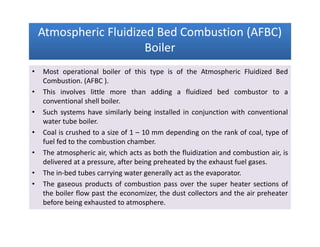 Atmospheric Fluidized Bed Combustion (AFBC)
Boiler
Atmospheric Fluidized Bed Combustion (AFBC)
Boiler
• Most operational boiler of this type is of the Atmospheric Fluidized Bed
Combustion. (AFBC ).
• This involves little more than adding a fluidized bed combustor to a
conventional shell boiler.
• Such systems have similarly being installed in conjunction with conventional
water tube boiler.
• Coal is crushed to a size of 1 – 10 mm depending on the rank of coal, type of
fuel fed to the combustion chamber.
• The atmospheric air, which acts as both the fluidization and combustion air, is
delivered at a pressure, after being preheated by the exhaust fuel gases.
• The in-bed tubes carrying water generally act as the evaporator.
• The gaseous products of combustion pass over the super heater sections of
the boiler flow past the economizer, the dust collectors and the air preheater
before being exhausted to atmosphere.
• Most operational boiler of this type is of the Atmospheric Fluidized Bed
Combustion. (AFBC ).
• This involves little more than adding a fluidized bed combustor to a
conventional shell boiler.
• Such systems have similarly being installed in conjunction with conventional
water tube boiler.
• Coal is crushed to a size of 1 – 10 mm depending on the rank of coal, type of
fuel fed to the combustion chamber.
• The atmospheric air, which acts as both the fluidization and combustion air, is
delivered at a pressure, after being preheated by the exhaust fuel gases.
• The in-bed tubes carrying water generally act as the evaporator.
• The gaseous products of combustion pass over the super heater sections of
the boiler flow past the economizer, the dust collectors and the air preheater
before being exhausted to atmosphere.
 