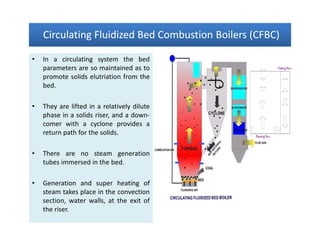 Circulating Fluidized Bed Combustion Boilers (CFBC)Circulating Fluidized Bed Combustion Boilers (CFBC)Circulating Fluidized Bed Combustion Boilers (CFBC)Circulating Fluidized Bed Combustion Boilers (CFBC)
• In a circulating system the bed
parameters are so maintained as to
promote solids elutriation from the
bed.
• They are lifted in a relatively dilute
phase in a solids riser, and a down-
comer with a cyclone provides a
return path for the solids.
• There are no steam generation
tubes immersed in the bed.
• Generation and super heating of
steam takes place in the convection
section, water walls, at the exit of
the riser.
• In a circulating system the bed
parameters are so maintained as to
promote solids elutriation from the
bed.
• They are lifted in a relatively dilute
phase in a solids riser, and a down-
comer with a cyclone provides a
return path for the solids.
• There are no steam generation
tubes immersed in the bed.
• Generation and super heating of
steam takes place in the convection
section, water walls, at the exit of
the riser.
 