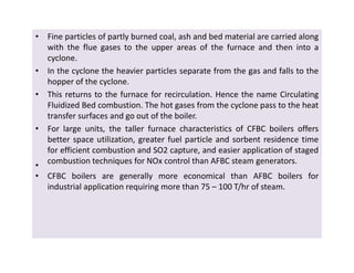 • Fine particles of partly burned coal, ash and bed material are carried along
with the flue gases to the upper areas of the furnace and then into a
cyclone.
• In the cyclone the heavier particles separate from the gas and falls to the
hopper of the cyclone.
• This returns to the furnace for recirculation. Hence the name Circulating
Fluidized Bed combustion. The hot gases from the cyclone pass to the heat
transfer surfaces and go out of the boiler.
• For large units, the taller furnace characteristics of CFBC boilers offers
better space utilization, greater fuel particle and sorbent residence time
for efficient combustion and SO2 capture, and easier application of staged
combustion techniques for NOx control than AFBC steam generators.
•
• CFBC boilers are generally more economical than AFBC boilers for
industrial application requiring more than 75 – 100 T/hr of steam.
• Fine particles of partly burned coal, ash and bed material are carried along
with the flue gases to the upper areas of the furnace and then into a
cyclone.
• In the cyclone the heavier particles separate from the gas and falls to the
hopper of the cyclone.
• This returns to the furnace for recirculation. Hence the name Circulating
Fluidized Bed combustion. The hot gases from the cyclone pass to the heat
transfer surfaces and go out of the boiler.
• For large units, the taller furnace characteristics of CFBC boilers offers
better space utilization, greater fuel particle and sorbent residence time
for efficient combustion and SO2 capture, and easier application of staged
combustion techniques for NOx control than AFBC steam generators.
•
• CFBC boilers are generally more economical than AFBC boilers for
industrial application requiring more than 75 – 100 T/hr of steam.
 