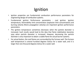 Ignition
• Ignition properties are fundamental combustion performance parameters for
engineering design of combustion systems.
• Fundamental ignition Performance parameters : coal ignition. Ignition
temperature, flammability limit concentration (explosion limit concentration) and
burning velocity (flame propagation velocity) are important ignition performance
parameters.
• The ignition temperature sometimes decreases when the particle diameter is
increased. Such results would lead to the idea that flame stabilization becomes
easy when particle diameter is increased. However, decreasing the particle
diameter is very important to obtain a stable flame for actual burner systems.
• For actual boilers, the coal flames are surrounded by the furnace wall. The furnace
wall temperature is several hundred degrees Celsius for a water wall, and it is
larger than one thousand degrees Celsius for a caster wall.
• Ignition properties are fundamental combustion performance parameters for
engineering design of combustion systems.
• Fundamental ignition Performance parameters : coal ignition. Ignition
temperature, flammability limit concentration (explosion limit concentration) and
burning velocity (flame propagation velocity) are important ignition performance
parameters.
• The ignition temperature sometimes decreases when the particle diameter is
increased. Such results would lead to the idea that flame stabilization becomes
easy when particle diameter is increased. However, decreasing the particle
diameter is very important to obtain a stable flame for actual burner systems.
• For actual boilers, the coal flames are surrounded by the furnace wall. The furnace
wall temperature is several hundred degrees Celsius for a water wall, and it is
larger than one thousand degrees Celsius for a caster wall.
 