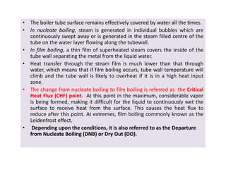 • The boiler tube surface remains effectively covered by water all the times.
•• InIn nucleatenucleate boilingboiling, steam is generated in individual bubbles which are
continuously swept away or is generated in the steam filled centre of the
tube on the water layer flowing along the tubewall.
•• InIn filmfilm boilingboiling, a thin film of superheated steam covers the inside of the
tube wall separating the metal from the liquid water.
• Heat transfer through the steam film is much lower than that through
water, which means that if film boiling occurs, tube wall temperature will
climb and the tube wall is likely to overheat if it is in a high heat input
zone.
•• TheThe changechange fromfrom nucleatenucleate boilingboiling toto filmfilm boilingboiling isis referredreferred asas thethe CriticalCritical
HeatHeat FluxFlux (CHF)(CHF) pointpoint.. At this point in the maximum, considerable vapor
is being formed, making it difficult for the liquid to continuously wet the
surface to receive heat from the surface. This causes the heat flux to
reduce after this point. At extremes, film boiling commonly known as the
LeidenfrostLeidenfrost effecteffect.
• Depending upon the conditions, it is also referred to as the DepartureDeparture
from Nucleate Boiling (DNB) or Dry Out (DO).from Nucleate Boiling (DNB) or Dry Out (DO).
• The boiler tube surface remains effectively covered by water all the times.
•• InIn nucleatenucleate boilingboiling, steam is generated in individual bubbles which are
continuously swept away or is generated in the steam filled centre of the
tube on the water layer flowing along the tubewall.
•• InIn filmfilm boilingboiling, a thin film of superheated steam covers the inside of the
tube wall separating the metal from the liquid water.
• Heat transfer through the steam film is much lower than that through
water, which means that if film boiling occurs, tube wall temperature will
climb and the tube wall is likely to overheat if it is in a high heat input
zone.
•• TheThe changechange fromfrom nucleatenucleate boilingboiling toto filmfilm boilingboiling isis referredreferred asas thethe CriticalCritical
HeatHeat FluxFlux (CHF)(CHF) pointpoint.. At this point in the maximum, considerable vapor
is being formed, making it difficult for the liquid to continuously wet the
surface to receive heat from the surface. This causes the heat flux to
reduce after this point. At extremes, film boiling commonly known as the
LeidenfrostLeidenfrost effecteffect.
• Depending upon the conditions, it is also referred to as the DepartureDeparture
from Nucleate Boiling (DNB) or Dry Out (DO).from Nucleate Boiling (DNB) or Dry Out (DO).
 