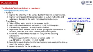 M a r i n e E n g i n e e r i n g K n o w l e d g e U E 2 3 1 | Y A S S E R B . A . F A R A G18 December 2020
P-Alkalinity test
The Alkalinity Test is carried out in two stages:
1. Phenolphthalein Alkalinity Test
• Purpose:
1. It gives the alkalinity of the sample due to Hydroxides and Carbonates.
2. It gives warning against high concentration of sodium hydroxides and
subsequent damage to the boiler from caustic embitterment.
• Procedures:
1. Take a 200 ml water sample in the stopped bottle.
2. Add one P- Alkalinity tablet and shake or crush to disintegrate.
3. If P-Alkalinity is present the sample will turn blue.
4. Repeat the tablet addition, one at a time (giving time for the tablet to
dissolve), until the blue colors turns to permanently yellow.
5. Count the number of tablets used and carry out the following
calculation:
P-Alkalinity, ppm CaCO3 = (Number of tablets x 20) – 10
e.g. 12 Tablets = (12 x 20) – 10 = 230 CaCO3
6. Record the result obtained on the log sheet provided, against the date on
which the test was taken.
7. Retain the sampler for the M-Alkalinity.
491
 