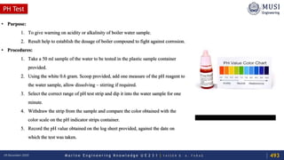 M a r i n e E n g i n e e r i n g K n o w l e d g e U E 2 3 1 | Y A S S E R B . A . F A R A G18 December 2020
PH Test
• Purpose:
1. To give warning on acidity or alkalinity of boiler water sample.
2. Result help to establish the dosage of boiler compound to fight against corrosion.
• Procedures:
1. Take a 50 ml sample of the water to be tested in the plastic sample container
provided.
2. Using the white 0.6 gram. Scoop provided, add one measure of the pH reagent to
the water sample, allow dissolving – stirring if required.
3. Select the correct range of pH test strip and dip it into the water sample for one
minute.
4. Withdraw the strip from the sample and compare the color obtained with the
color scale on the pH indicator strips container.
5. Record the pH value obtained on the log sheet provided, against the date on
which the test was taken.
493
 