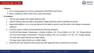 M a r i n e E n g i n e e r i n g K n o w l e d g e U E 2 3 1 | Y A S S E R B . A . F A R A G18 December 2020
Chloride ppm CI Test
• Purpose:
1. Gives warning against any seawater contamination of the Boiler Feed System.
2. Help to establish an effective blow down control of the boiler.
• Procedures:
1. Take the water sample in the stopper bottle provided.
2. Add one Chloride tablet and shake to disintegrate. Sample should turn yellow if chlorides are present.
3. Repeat tablet addition, one at a time (giving time for the tablet to dissolve), until the yellow color changes to permanent
red/brown.
4. Count the number of tablets used and perform the following calculation:
For 100 ml Water Sample: Chloride ppm = (Number of tablets x 10) - 10 e.g 4 tablets = (4 x 10) – 10 = 30 ppm chloride
For 50 ml Water Sample: Chloride ppm = (Number of tablets x 20) - 20 e.g 4 tablets = (4 x 20) – 20 = 60 ppm chloride
For small steps of ppm chloride use a larger sample.
For larger steps of ppm chloride use a smaller sample.
5. Record the pH value obtained on the log sheet provided, against the date on which the test was taken.
494
 