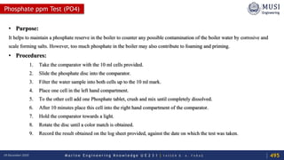 M a r i n e E n g i n e e r i n g K n o w l e d g e U E 2 3 1 | Y A S S E R B . A . F A R A G18 December 2020
Phosphate ppm Test (PO4)
• Purpose:
It helps to maintain a phosphate reserve in the boiler to counter any possible contamination of the boiler water by corrosive and
scale forming salts. However, too much phosphate in the boiler may also contribute to foaming and priming.
• Procedures:
1. Take the comparator with the 10 ml cells provided.
2. Slide the phosphate disc into the comparator.
3. Filter the water sample into both cells up to the 10 ml mark.
4. Place one cell in the left hand compartment.
5. To the other cell add one Phosphate tablet, crush and mix until completely dissolved.
6. After 10 minutes place this cell into the right hand compartment of the comparator.
7. Hold the comparator towards a light.
8. Rotate the disc until a color match is obtained.
9. Record the result obtained on the log sheet provided, against the date on which the test was taken.
495
 