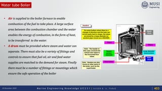 M a r i n e E n g i n e e r i n g K n o w l e d g e U E 2 3 1 | Y A S S E R B . A . F A R A G18 December 2020
Water tube Boiler
• Air is supplied to the boiler furnace to enable
combustion of the fuel to take place. A large surface
area between the combustion chamber and the water
enables the energy of combustion, in the form of heat,
to be transferred to the water.
• A drum must be provided where steam and water can
separate. There must also be a variety of fittings and
controls to ensure that fuel oil, air and feed water
supplies are matched to the demand for steam. Finally
there must be a number of fittings or mountings which
ensure the safe operation of the boiler
403
 