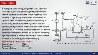 M a r i n e E n g i n e e r i n g K n o w l e d g e U E 2 3 1 | Y A S S E R B . A . F A R A G18 December 2020
Package Boiler
It is compact, space saving, designed for u.m.s. operation.
Feed water is force circulated through the generation coil
wherein about 90% is evaporated. The un-evaporated water
travelling at high velocity carries sludge and scale into the
separator, which can be blown out at intervals manually or
automatically. Steam at about 99% dry is taken from the
separator for shipboard use. With such a small water content
explosion due to coil failure is virtually impossible and a steam
temperature limit control protects the coil against abnormally
high temperatures. In addition the servo-fuel control protects
the boiler in the event of failure of water supply.
Performance of a typical unit could be:
Steam pressure 10 bar.
Evaporation 3000 kg/h
Thermal efficiency 80%
407
 