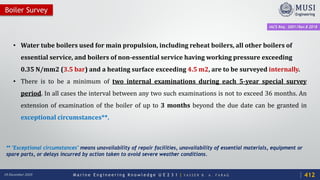 M a r i n e E n g i n e e r i n g K n o w l e d g e U E 2 3 1 | Y A S S E R B . A . F A R A G18 December 2020
Boiler Survey
• Water tube boilers used for main propulsion, including reheat boilers, all other boilers of
essential service, and boilers of non-essential service having working pressure exceeding
0.35 N/mm2 (3.5 bar) and a heating surface exceeding 4.5 m2, are to be surveyed internally.
• There is to be a minimum of two internal examinations during each 5-year special survey
period. In all cases the interval between any two such examinations is not to exceed 36 months. An
extension of examination of the boiler of up to 3 months beyond the due date can be granted in
exceptional circumstances**.
** "Exceptional circumstances" means unavailability of repair facilities, unavailability of essential materials, equipment or
spare parts, or delays incurred by action taken to avoid severe weather conditions.
IACS Req. 2001/Rev.8 2018
412
 