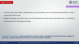 M a r i n e E n g i n e e r i n g K n o w l e d g e U E 2 3 1 | Y A S S E R B . A . F A R A G18 December 2020
• At each survey, the boilers, superheaters, and economizers are to be examined internally on water-
steam side and fire side.
• Boiler mountings and safety valves are to be examined at each survey and opened out as considered
necessary by the Classification Society.
Boiler Survey
IACS Req. 2001/Rev.8 2018
413
** "Exceptional circumstances" means unavailability of repair facilities, unavailability of essential materials, equipment or
spare parts, or delays incurred by action taken to avoid severe weather conditions.
 