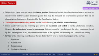 M a r i n e E n g i n e e r i n g K n o w l e d g e U E 2 3 1 | Y A S S E R B . A . F A R A G18 December 2020
• When direct visual internal inspection is not feasible due to the limited size of the internal spaces, such as for
small boilers and/or narrow internal spaces, this may be replaced by a hydrostatic pressure test or by
alternative verifications as determined by the Classification Society.
• The adjustment of the safety valves is to be verified during each boiler internal survey.
• Boiler safety valve and its relieving gear are to be examined and tested to verify satisfactory operation.
However, for exhaust gas heated economizers, if steam cannot be raised at port, the safety valves may be set
by the Chief Engineer at sea, and the results recorded in the log book for review by the Classification Society.
• Review of the following records since the last Boiler Survey is to be carried out as part of the survey:
1. Operation
2. Maintenance
3. Repair history
4. Feedwater chemistry
Boiler Survey
IACS Req. 2001/Rev.8 2018
414
 