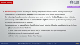 M a r i n e E n g i n e e r i n g K n o w l e d g e U E 2 3 1 | Y A S S E R B . A . F A R A G18 December 2020
• External survey of boilers including test of safety and protective devices, and test of safety valve using its
relieving gear, is to be carried out annually, within the window of the Annual Survey of a ship.
• For exhaust gas heated economizers, the safety valves are to be tested by the Chief Engineer at sea within the
annual survey window. This test is to be recorded in the log book for review by the attending Surveyor prior
to crediting the Annual Survey of Machinery.
• An extension may be granted by the Classification Society after the following is satisfactorily carried out:
i) External examination of the boiler
ii) Boiler safety valve relieving gear (easing gear) is to be examined and operationally tested
iii) Boiler protective devices operationally tested
iv) Review of the records since the last Boiler Survey:
Boiler Survey
IACS Req. 2001/Rev.8 2018
415
 