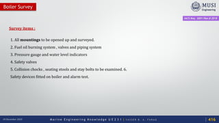 M a r i n e E n g i n e e r i n g K n o w l e d g e U E 2 3 1 | Y A S S E R B . A . F A R A G18 December 2020
Survey items :
1. All mountings to be opened up and surveyed.
2. Fuel oil burning system , valves and piping system
3. Pressure gauge and water level indicators
4. Safety valves
5. Collision chocks , seating stools and stay bolts to be examined. 6.
Safety devices fitted on boiler and alarm test.
Boiler Survey
IACS Req. 2001/Rev.8 2018
416
 