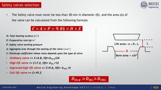 M a r i n e E n g i n e e r i n g K n o w l e d g e U E 2 3 1 | Y A S S E R B . A . F A R A G18 December 2020
Safety valves selection
• The Safety valve must never be less than 38 mm in diameter (D), and the area (A) of
the valve can be calculated from the following formula:
H: Total heating surface (𝑚𝑚2
)
E: Evaporative rate kg/𝑚𝑚2
P: Safety valve working pressure
A: Aggregate area through the seating of the valve 𝑚𝑚𝑚𝑚2
C: Discharge coefficient whose value depends upon the type of valve.
• Ordinary valve => C=4.8, lift=𝑫𝑫𝑶𝑶𝑶𝑶𝑶𝑶/24
• High lift valve => C=7.2, lift= 𝑫𝑫𝑯𝑯𝑯𝑯 /12
• Improved high lift valve => C=9.6, lift= 𝑫𝑫𝑰𝑰𝑰𝑰𝑰𝑰 /4
• Full lift valve => C=19.2
𝑪𝑪 × 𝑨𝑨 × 𝑷𝑷 = 𝟗𝟗. 𝟖𝟖𝟖𝟖 × 𝑯𝑯 × 𝑬𝑬
𝑫𝑫𝑶𝑶𝑶𝑶𝑶𝑶 > 𝑫𝑫𝑯𝑯𝑯𝑯> 𝑫𝑫𝑰𝑰𝑰𝑰𝑰𝑰
426
Lift area= 𝝅𝝅 x D x L
Bore area = 𝝅𝝅𝑫𝑫𝟐𝟐
D
L
 