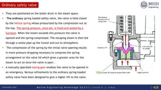 M a r i n e E n g i n e e r i n g K n o w l e d g e U E 2 3 1 | Y A S S E R B . A . F A R A G18 December 2020
Ordinary safety valve
• They are positioned on the boiler drum in the steam space.
• The ordinary spring loaded safety valve, the valve is held closed
by the helical spring whose pressurized by the compression nut at
the top. The spring pressure, once set, is fixed and sealed by a
Surveyor. When the steam exceeds this pressure the valve is
opened and the spring compressed. The escaping steam is then led
through a waste pipe up the funnel and out to atmosphere.
• The compression of the spring by the initial valve opening results
in more pressure dropping necessary to compress the spring
arrangement on the valve lid which gives a greater area for the
steam to act on once the valve is open .
• A manually operated easing gear enables the valve to be opened in
an emergency. Various refinements to the ordinary spring-loaded
safety valve have been designed to give a higher lift to the valve.
428
 