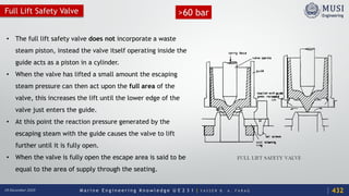 M a r i n e E n g i n e e r i n g K n o w l e d g e U E 2 3 1 | Y A S S E R B . A . F A R A G18 December 2020
Full Lift Safety Valve
• The full lift safety valve does not incorporate a waste
steam piston, instead the valve itself operating inside the
guide acts as a piston in a cylinder.
• When the valve has lifted a small amount the escaping
steam pressure can then act upon the full area of the
valve, this increases the lift until the lower edge of the
valve just enters the guide.
• At this point the reaction pressure generated by the
escaping steam with the guide causes the valve to lift
further until it is fully open.
• When the valve is fully open the escape area is said to be
equal to the area of supply through the seating.
432
>60 bar
 