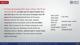 M a r i n e E n g i n e e r i n g K n o w l e d g e U E 2 3 1 | Y A S S E R B . A . F A R A G18 December 2020
Material
• The three spring loaded safety valves, ordinary, high lift and
improved high lift, all make use of a special shaped valve
seat and a lip on the valve which gives increased valve lift
against the increasing downward force of the spring
• Materials used for the valves, valve seats, spindles,
compression screws and bushes must be non-corrodible
metal, since corrosion of any of these components could
result in the valve not operating correctly. Often the
materials used are: Bronze, stainless steel or monel metal,
depending upon conditions. The valve chest is normally
made of cast steel.
434
Valve chest
Cast steel
Valve body
Valve seat
Stainless steel, monel
Valve lid
Spindle Stainless steel
Guide/bushes Bronze
Spring Tempered steel
 