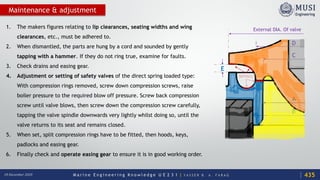 M a r i n e E n g i n e e r i n g K n o w l e d g e U E 2 3 1 | Y A S S E R B . A . F A R A G18 December 2020
Maintenance & adjustment
1. The makers figures relating to lip clearances, seating widths and wing
clearances, etc., must be adhered to.
2. When dismantled, the parts are hung by a cord and sounded by gently
tapping with a hammer. If they do not ring true, examine for faults.
3. Check drains and easing gear.
4. Adjustment or setting of safety valves of the direct spring loaded type:
With compression rings removed, screw down compression screws, raise
boiler pressure to the required blow off pressure. Screw back compression
screw until valve blows, then screw down the compression screw carefully,
tapping the valve spindle downwards very lightly whilst doing so, until the
valve returns to its seat and remains closed.
5. When set, split compression rings have to be fitted, then hoods, keys,
padlocks and easing gear.
6. Finally check and operate easing gear to ensure it is in good working order.
D
C
A
B
E
External DIA. Of valve
SURFACE
435
 