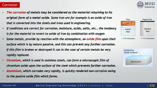 M a r i n e E n g i n e e r i n g K n o w l e d g e U E 2 3 1 | Y A S S E R B . A . F A R A G18 December 2020
Corrosion
• The corrosion of metals may be considered as the material returning to its
original form of a metal oxide. Some Iron ore for example is an oxide of iron
that is converted into the steels and irons used in engineering.
• If conditions are correct for corrosion; moisture, acids, salts, etc., the tendency
is for the material to revert to oxide of iron by combination with oxygen
• Some metals, provide by reaction with the atmosphere, an oxide film upon their
surface which is by nature passive, and this can prevent any further corrosion.
If this film is broken or destroyed it can in the case of certain metals be very
rapidly replaced.
• Chromium, which is used in stainless steels, can form a microscopic film of
chromium oxide upon the surface of the steel which prevents further corrosion.
• Aluminium, which corrodes very rapidly, is quickly rendered non-corrosive owing
to the passive oxide film which forms.
438
 