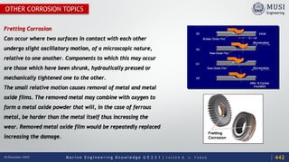 M a r i n e E n g i n e e r i n g K n o w l e d g e U E 2 3 1 | Y A S S E R B . A . F A R A G18 December 2020
OTHER CORROSION TOPICS
Fretting Corrosion
Can occur where two surfaces in contact with each other
undergo slight oscillatory motion, of a microscopic nature,
relative to one another. Components to which this may occur
are those which have been shrunk, hydraulically pressed or
mechanically tightened one to the other.
The small relative motion causes removal of metal and metal
oxide films. The removed metal may combine with oxygen to
form a metal oxide powder that will, in the case of ferrous
metal, be harder than the metal itself thus increasing the
wear. Removed metal oxide film would be repeatedly replaced
increasing the damage.
442
 