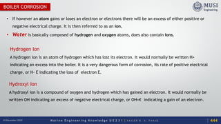 M a r i n e E n g i n e e r i n g K n o w l e d g e U E 2 3 1 | Y A S S E R B . A . F A R A G18 December 2020
BOILER CORROSION
• If however an atom gains or loses an electron or electrons there will be an excess of either positive or
negative electrical charge. It is then referred to as an ion.
• Water is basically composed of hydrogen and oxygen atoms, does also contain ions.
Hydrogen Ion
A hydrogen ion is an atom of hydrogen which has lost its electron. It would normally be written H+
indicating an excess into the boiler. It is a very dangerous form of corrosion, its rate of positive electrical
charge, or H- E indicating the loss of electron E.
Hydroxyl Ion
A hydroxyl ion is a compound of oxygen and hydrogen which has gained an electron. It would normally be
written OH indicating an excess of negative electrical charge, or OH+€ indicating a gain of an electron.
444
 