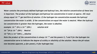M a r i n e E n g i n e e r i n g K n o w l e d g e U E 2 3 1 | Y A S S E R B . A . F A R A G18 December 2020
PH value
Water contains the previously defined hydrogen and hydroxyl ions, the relative concentration of these ions
is important. The product of the hydrogen and hydroxyl ion concentration in water at approx. 25C must
always equal 𝟏𝟏𝟏𝟏−𝟏𝟏𝟏𝟏 gm ion/litre of solution. If the hydrogen ion concentration exceeds the hydroxyl
concentration the water is acidic. If the concentrations are equal the water is neutral. When the hydroxyl
ion concentration is greater than the hydrogen, the water is alkaline.
example: 𝟏𝟏𝟏𝟏−𝟓𝟓 (H+) x 𝟏𝟏𝟏𝟏−𝟗𝟗 (OH-) solution Acid
𝟏𝟏𝟏𝟏−𝟕𝟕(H+)x 𝟏𝟏𝟏𝟏−𝟕𝟕 (OH-) Neutral
𝟏𝟏𝟏𝟏−𝟗𝟗(H+) x 𝟏𝟏𝟏𝟏−𝟓𝟓(OH-) ,, Alkaline
Note the product of the concentrations is always 𝟏𝟏𝟏𝟏−𝟏𝟏𝟏𝟏 and the powers 5, 7 and 9 for the hydrogen ion
concentration serve to indicate the degree of acidity or alkalinity of the solution. Hence the pH values
now becomes apparent, p (for power), H (for hydrogen ion)
445
 