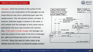 M a r i n e E n g i n e e r i n g K n o w l e d g e U E 2 3 1 | Y A S S E R B . A . F A R A G18 December 2020
Electro Chemical Corrosion
Hydrogen, which has formed on the surface of the
metal due to the combination of the hydrogen ion and
metal electron may form a polarising layer upon the
metals surface. This will prevent further corrosion. If
however, dissolved oxygen is present in the water, it
will combine with the hydrogen to form water and no
polarisation will occur and corrosion will continue.
Also, if the water is acidic enough, the hydrogen can
leave the surface of the metal in the form of hydrogen
gas, again preventing polarisation and continuing
corrosion. Hence the need for boiler water to be
alkaline and with little or no dissolved oxygen content.
446
 