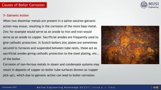 M a r i n e E n g i n e e r i n g K n o w l e d g e U E 2 3 1 | Y A S S E R B . A . F A R A G18 December 2020
3- Galvanic Action
When two dissimilar metals are present in a saline solution galvanic
action may ensue, resulting in the corrosion of the more base metal.
Zinc for example would serve as an anode to iron and iron would
serve as an anode to copper. Sacrificial anodes are frequently used to
give cathodic protection. In Scotch boilers zinc plates are sometimes
secured to furnaces and suspended between tube nests, these act as
sacrificial anodes giving cathodic protection to the steel plating, etc.,
of the boiler.
Corrosion of non-ferrous metals in steam and condensate systems may
result in deposits of copper on boiler tube surfaces (known as 'copper
pick up'), which due to galvanic action can lead to boiler corrosion.
448
Causes of Boiler Corrosion
 