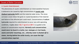 M a r i n e E n g i n e e r i n g K n o w l e d g e U E 2 3 1 | Y A S S E R B . A . F A R A G18 December 2020
Causes of Boiler Corrosion
4- Caustic Embrittlement
The phenomena of caustic embrittlement (or intercrystalline fracture)
is believed to be caused by high concentrations of caustic soda
(Sodium hydroxide NaOH) and the material under stress. The stress
corrosion cracks follow the grain or crystal boundaries of the material
and failure of the affected part could result. Concentrations of sodium
hydroxide required for embrittlement to occur vary with operating
conditions, roughly about 102.7 kg/m3 at 300°C is a guide to the
amount of concentration required. Normally such concentrations
would never be found in a boiler, but, leakages at rivet heads,
seams and boiler mountings, etc., whereby water is flashed off to
steam, leaving behind the solids locally, can cause the high
concentrations required.
449
 