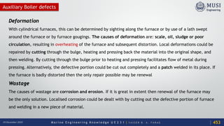 M a r i n e E n g i n e e r i n g K n o w l e d g e U E 2 3 1 | Y A S S E R B . A . F A R A G18 December 2020
Auxiliary Boiler defects
Deformation
With cylindrical furnaces, this can be determined by sighting along the furnace or by use of a lath swept
around the furnace or by furnace gougings. The causes of deformation are: scale, oil, sludge or poor
circulation, resulting in overheating of the furnace and subsequent distortion. Local deformations could be
repaired by cutting through the bulge, heating and pressing back the material into the original shape, and
then welding. By cutting through the bulge prior to heating and pressing facilitates flow of metal during
pressing. Alternatively, the defective portion could be cut out completely and a patch welded in its place. If
the furnace is badly distorted then the only repair possible may be renewal
Wastage
The causes of wastage are corrosion and erosion. If it is great in extent then renewal of the furnace may
be the only solution. Localised corrosion could be dealt with by cutting out the defective portion of furnace
and welding in a new piece of material.
453
 