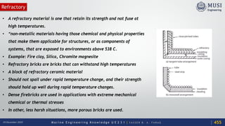 M a r i n e E n g i n e e r i n g K n o w l e d g e U E 2 3 1 | Y A S S E R B . A . F A R A G18 December 2020
Refractory
• A refractory material is one that retain its strength and not fuse at
high temperatures.
• “non-metallic materials having those chemical and physical properties
that make them applicable for structures, or as components of
systems, that are exposed to environments above 538 C.
• Example: Fire clay, Silica, Chromite magnesite
• Refractory bricks are bricks that can withstand high temperatures
• A block of refractory ceramic material
• Should not spall under rapid temperature change, and their strength
should hold up well during rapid temperature changes.
• Dense firebricks are used in applications with extreme mechanical
chemical or thermal stresses
• In other, less harsh situations, more porous bricks are used.
455
 