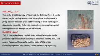 M a r i n e E n g i n e e r i n g K n o w l e d g e U E 2 3 1 | Y A S S E R B . A . F A R A G18 December 2020
Refractory failure
SPALLING ‫اﻟﺘﻜﺴﯿﺮ‬
This is the breaking away of layers of the brick surface. It can be
caused by fluctuating temperature under flame impingement or
firing a boiler too soon after water washing or brick work repair.
May also be caused by failure to close off air from register outlet
causing cool air to impinge on hot refractory.
SLAGGING ‫اﻟﺨﺒﺚ‬
This is the softening of the bricks to a liquid state due to the
prescience of vanadium or sodium ( ex sea water ) in the fuel. This
acts as fluxes and lowers the melting point of the bricks
Flame impingement may lead to carbon penetrating refractory.
456
 
