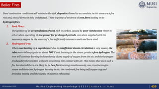 M a r i n e E n g i n e e r i n g K n o w l e d g e U E 2 3 1 | Y A S S E R B . A . F A R A G18 December 2020
Boiler Fires
Good combustion conditions will minimise the risk, deposits allowed to accumulate in this area are a fire
risk and, should fire take hold undetected.. There is plenty of evidence of soot fires leading on to
hydrogen fires.
1. Soot Fires:
The ignition of an accumulation of soot, rich in carbon, caused by poor combustion either in
ort or when operating at low power for prolonged periods, can when supplied with the
necessary oxygen be the source of a fire sufficiently intense to melt and burn steel.
2. Hydrogen Fires:
When overheating of a superheater due to insufficient steam circulation is very severe, the
tube material may ignite at about 700°C and, burning in the steam, produce free hydrogen. The
iron will continue burning independently of any supply of oxygen from the air, and the hydrogen
produced by the reaction will burn on coming into contact with air. This means that once such a
fire has started there are likely to be two fires burning simultaneously, one, iron burning in
steam and the other, hydrogen burning in air, the combined fire being self supporting and
probably lasting until the supply of steam is exhausted.
459
 