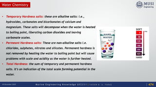 M a r i n e E n g i n e e r i n g K n o w l e d g e U E 2 3 1 | Y A S S E R B . A . F A R A G18 December 2020
• Temporary Hardness salts: these are alkaline salts: i.e.,
hydroxides, carbonates and bicarbonates of calcium and
magnesium. These salts will decompose when the water is heated
to boiling point, liberating carbon dioxides and leaving
carbonate scales.
• Permeant Hardness salts: These are non-alkaline salts i.e.
chlorides, sulphates, nitrates and silicates. Permanent hardness is
not removed by heating the water to boiling point but will cause
problems with scale and acidity as the water is further heated.
• Total Hardness: the sum of temporary and permanent hardness
salts. It’s an indication of the total scale forming potential in the
water.
474
Water Chemistry
 