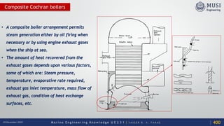 M a r i n e E n g i n e e r i n g K n o w l e d g e U E 2 3 1 | Y A S S E R B . A . F A R A G18 December 2020
Composite Cochran boilers
• A composite boiler arrangement permits
steam generation either by oil firing when
necessary or by using engine exhaust gases
when the ship at sea.
• The amount of heat recovered from the
exhaust gases depends upon various factors,
some of which are: Steam pressure,
temperature, evaporative rate required,
exhaust gas inlet temperature, mass flow of
exhaust gas, condition of heat exchange
surfaces, etc.
400
 
