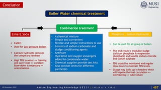M a r i n e E n g i n e e r i n g K n o w l e d g e U E 2 3 1 | Y A S S E R B . A . F A R A G18 December 2020
Conclusion
Boiler Water chemical treatment
Lime & Soda
 CaOH3
 Used for Low pressure boilers
 Calcium hydroxide removes
the temporary hardness
 High TDS in water => foaming
and carry-over => constant
blow-down is necessary =>
uneconomical
Phosphate – Sodium Hydroxide
 Can be used for all group of boilers
 The end result is insoluble sludge
(calcium phosphate & magnesium
phosphate) and soluble sodium chloride
and sodium sulphate
 TDS should be monitored and regular
blow-down to maintain TDS levels.
 Sludge may build up in headers which
will impede thermal circulation =>
overheating => tube failure
Combination treatment
• A chemical mixture
• Simple and convenient
• Precise and simple instructions to use
• Consists of sodium carbonate and
sludge conditioning agents
• Antifoam
• Hydrazine and oxygen scavengers
added to condensate water
• Chemical supplier provide test kits
• Also provide limits for different
parmeters
487
 