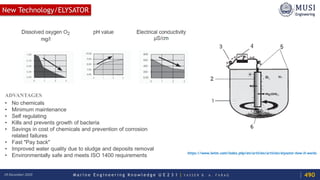 M a r i n e E n g i n e e r i n g K n o w l e d g e U E 2 3 1 | Y A S S E R B . A . F A R A G18 December 2020
ADVANTAGES
• No chemicals
• Minimum maintenance
• Self regulating
• Kills and prevents growth of bacteria
• Savings in cost of chemicals and prevention of corrosion
related failures
• Fast "Pay back"
• Improved water quality due to sludge and deposits removal
• Environmentally safe and meets ISO 1400 requirements https://www.iwtm.com/index.php/en/articles/articles/elysator-how-it-works
New Technology/ELYSATOR
490
 