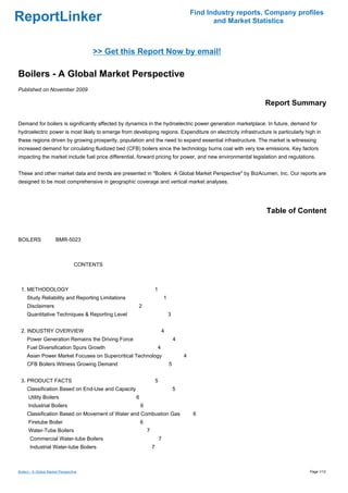 Find Industry reports, Company profiles
ReportLinker                                                                                       and Market Statistics



                                        >> Get this Report Now by email!

Boilers - A Global Market Perspective
Published on November 2009

                                                                                                                 Report Summary

Demand for boilers is significantly affected by dynamics in the hydroelectric power generation marketplace. In future, demand for
hydroelectric power is most likely to emerge from developing regions. Expenditure on electricity infrastructure is particularly high in
these regions driven by growing prosperity, population and the need to expand essential infrastructure. The market is witnessing
increased demand for circulating fluidized bed (CFB) boilers since the technology burns coal with very low emissions. Key factors
impacting the market include fuel price differential, forward pricing for power, and new environmental legislation and regulations.


These and other market data and trends are presented in "Boilers: A Global Market Perspective" by BizAcumen, Inc. Our reports are
designed to be most comprehensive in geographic coverage and vertical market analyses.




                                                                                                                  Table of Content


BOILERSBMR-5023



                                   CONTENTS



 1. METHODOLOGY                                                     1
     Study Reliability and Reporting Limitations                            1
     Disclaimers                                     2
     Quantitative Techniques & Reporting Level                                  3


 2. INDUSTRY OVERVIEW                                                   4
     Power Generation Remains the Driving Force                                     4
     Fuel Diversification Spurs Growth                              4
     Asian Power Market Focuses on Supercritical Technology                             4
     CFB Boilers Witness Growing Demand                                         5


 3. PRODUCT FACTS                                                   5
     Classification Based on End-Use and Capacity                                   5
      Utility Boilers                               6
      Industrial Boilers                                6
     Classification Based on Movement of Water and Combustion Gas                           6
      Firetube Boiler                                   6
      Water-Tube Boilers                                    7
       Commercial Water-tube Boilers                                    7
       Industrial Water-tube Boilers                            7



Boilers - A Global Market Perspective                                                                                             Page 1/12
 