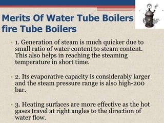 Merits Of Water Tube Boilers Over
fire Tube Boilers
• 1. Generation of steam is much quicker due to
small ratio of water content to steam content.
This also helps in reaching the steaming
temperature in short time.
• 2. Its evaporative capacity is considerably larger
and the steam pressure range is also high-200
bar.
• 3. Heating surfaces are more effective as the hot
gases travel at right angles to the direction of
water flow.
 