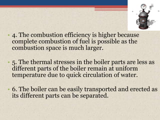 • 4. The combustion efficiency is higher because
complete combustion of fuel is possible as the
combustion space is much larger.
• 5. The thermal stresses in the boiler parts are less as
different parts of the boiler remain at uniform
temperature due to quick circulation of water.
• 6. The boiler can be easily transported and erected as
its different parts can be separated.
 