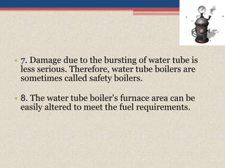 • 7. Damage due to the bursting of water tube is
less serious. Therefore, water tube boilers are
sometimes called safety boilers.
• 8. The water tube boiler's furnace area can be
easily altered to meet the fuel requirements.
 