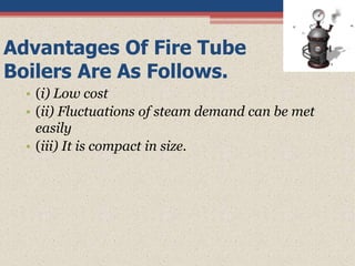 Advantages Of Fire Tube
Boilers Are As Follows.
• (i) Low cost
• (ii) Fluctuations of steam demand can be met
easily
• (iii) It is compact in size.
 