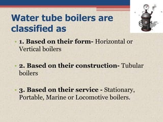Water tube boilers are
classified as
• 1. Based on their form- Horizontal or
Vertical boilers
• 2. Based on their construction- Tubular
boilers
• 3. Based on their service - Stationary,
Portable, Marine or Locomotive boilers.
 
