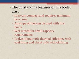 • The outstanding features of this boiler
are :
▫ It is very compact and requires minimum
floor area
▫ Any type of fuel can be used with this
boiler
▫ Well suited for small capacity
requirements
▫ It gives about 70% thermal efficiency with
coal firing and about 75% with oil firing
 