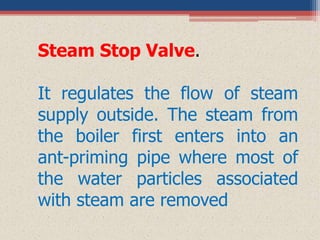Steam Stop Valve.
It regulates the flow of steam
supply outside. The steam from
the boiler first enters into an
ant-priming pipe where most of
the water particles associated
with steam are removed
 
